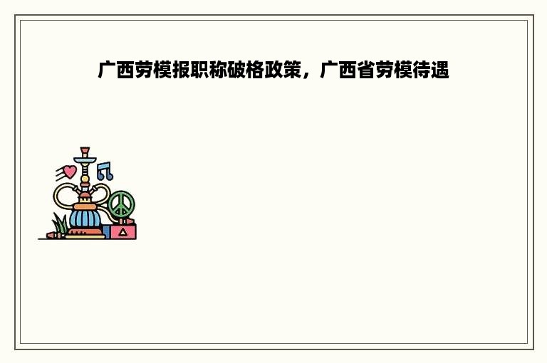 广西劳模报职称破格政策，广西省劳模待遇
