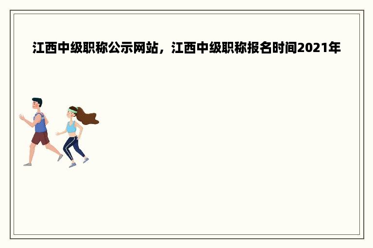 江西中级职称公示网站，江西中级职称报名时间2021年