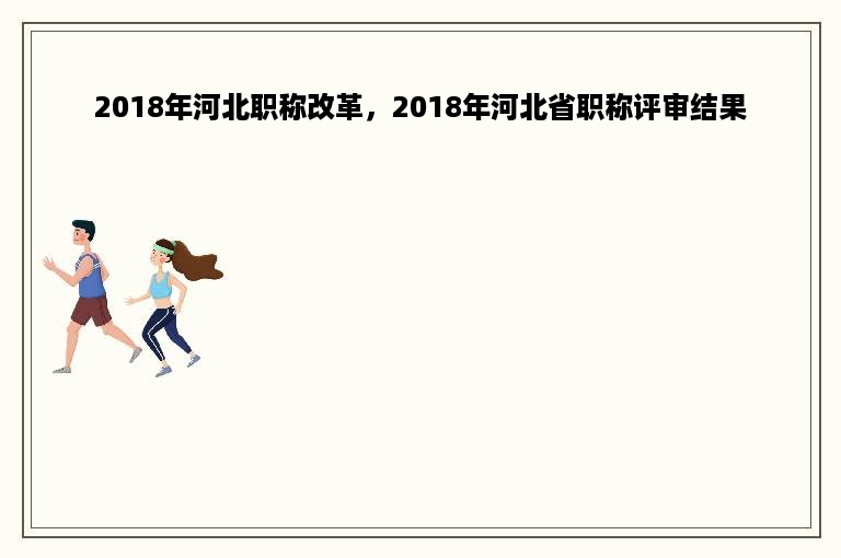 2018年河北职称改革，2018年河北省职称评审结果