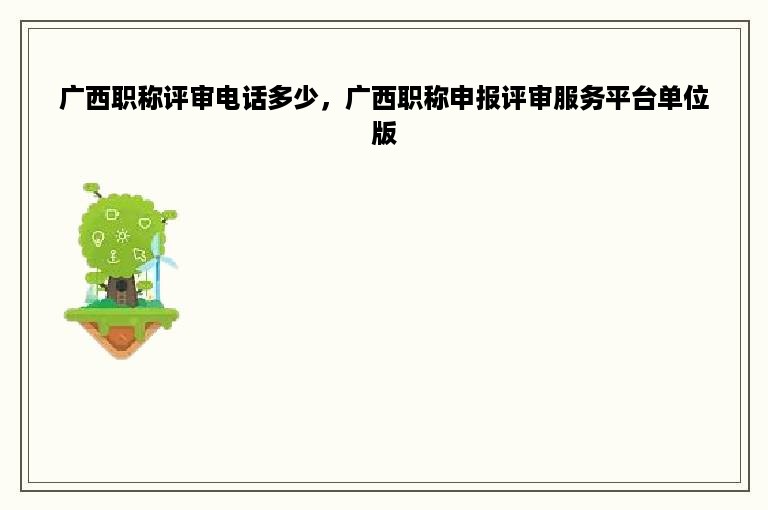 广西职称评审电话多少，广西职称申报评审服务平台单位版