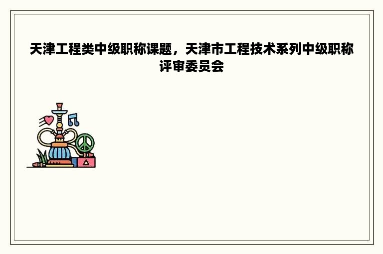 天津工程类中级职称课题，天津市工程技术系列中级职称评审委员会
