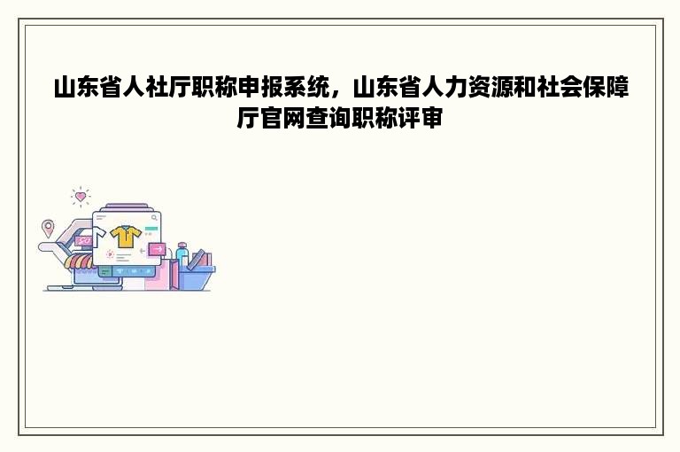 山东省人社厅职称申报系统，山东省人力资源和社会保障厅官网查询职称评审