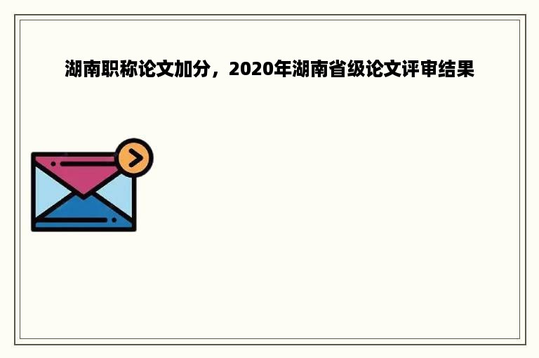湖南职称论文加分，2020年湖南省级论文评审结果