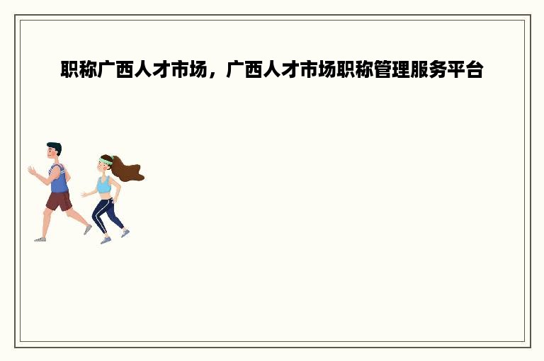 职称广西人才市场，广西人才市场职称管理服务平台