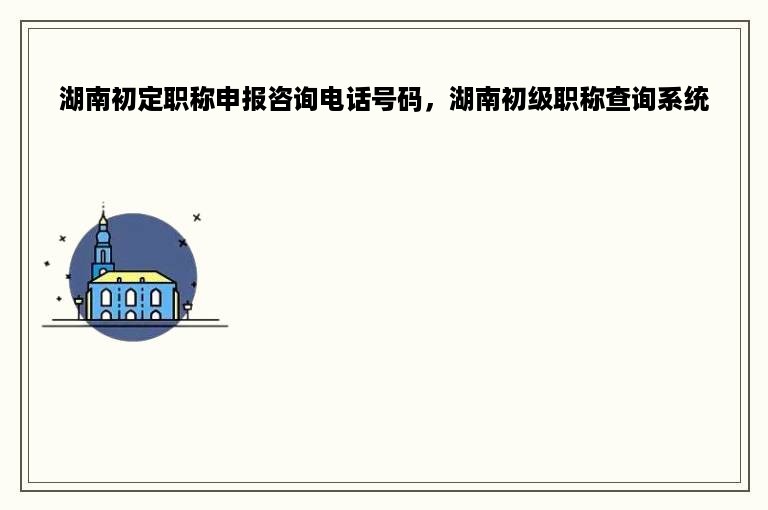 湖南初定职称申报咨询电话号码，湖南初级职称查询系统