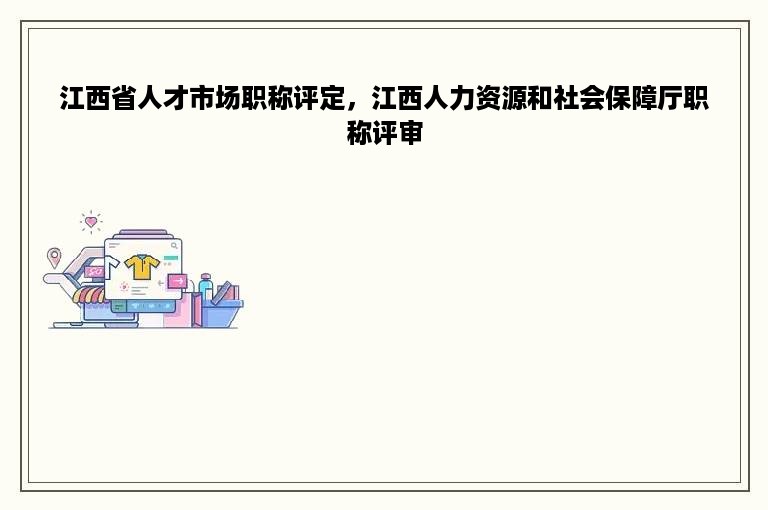 江西省人才市场职称评定，江西人力资源和社会保障厅职称评审