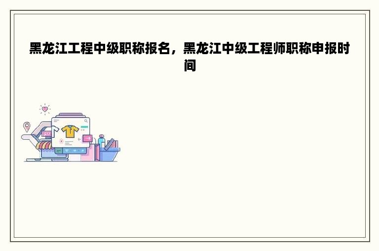 黑龙江工程中级职称报名，黑龙江中级工程师职称申报时间