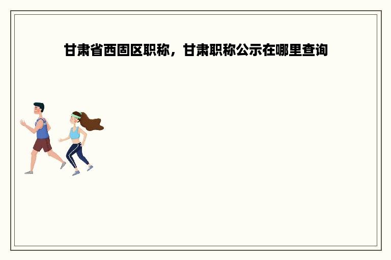 甘肃省西固区职称，甘肃职称公示在哪里查询