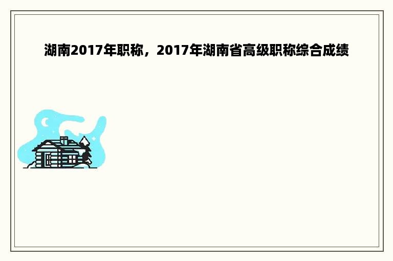 湖南2017年职称，2017年湖南省高级职称综合成绩
