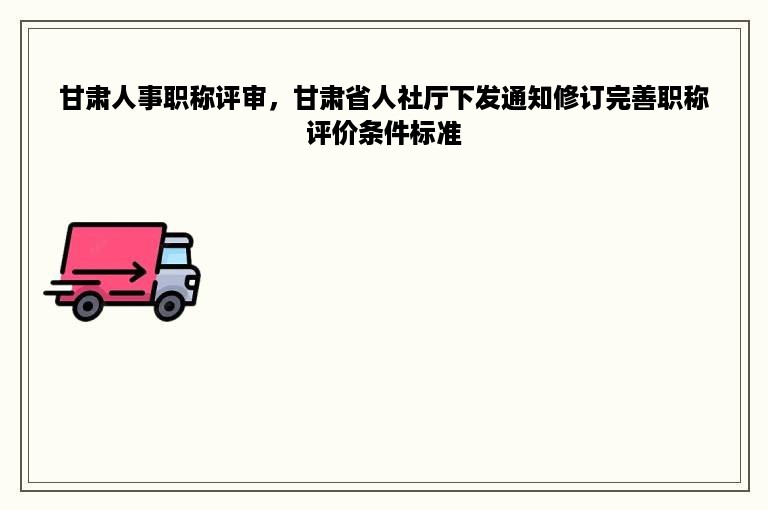 甘肃人事职称评审，甘肃省人社厅下发通知修订完善职称评价条件标准