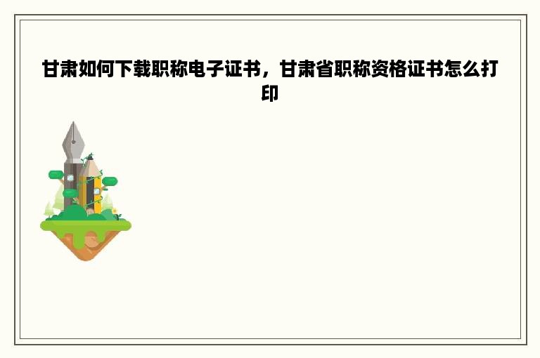 甘肃如何下载职称电子证书，甘肃省职称资格证书怎么打印