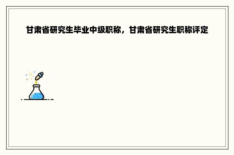 甘肃省研究生毕业中级职称，甘肃省研究生职称评定