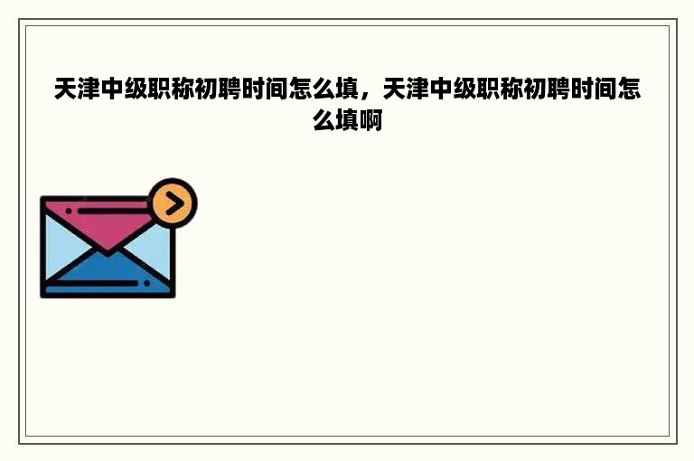 天津中级职称初聘时间怎么填，天津中级职称初聘时间怎么填啊
