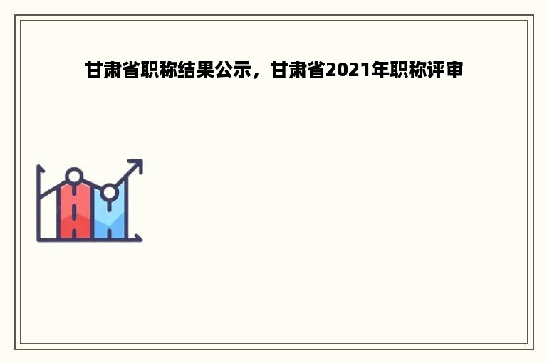 甘肃省职称结果公示，甘肃省2021年职称评审