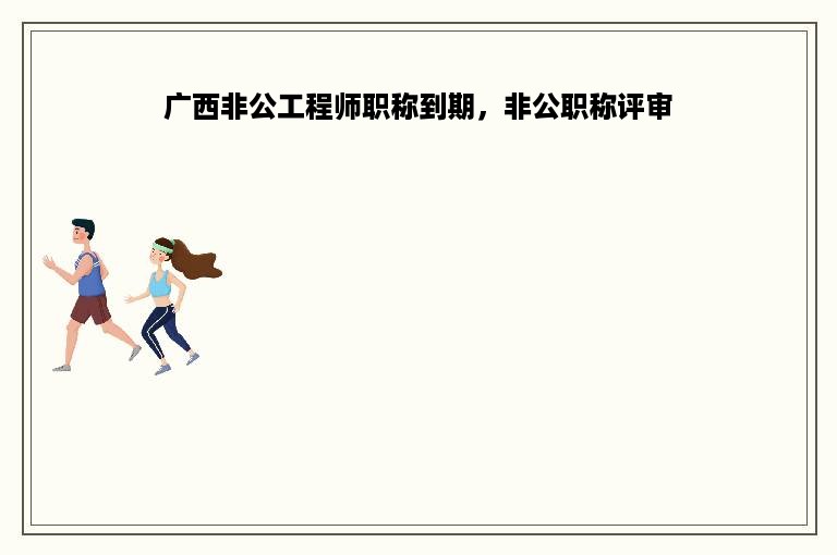 广西非公工程师职称到期，非公职称评审