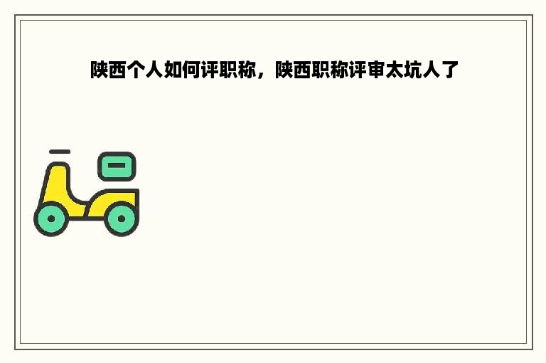 陕西个人如何评职称，陕西职称评审太坑人了