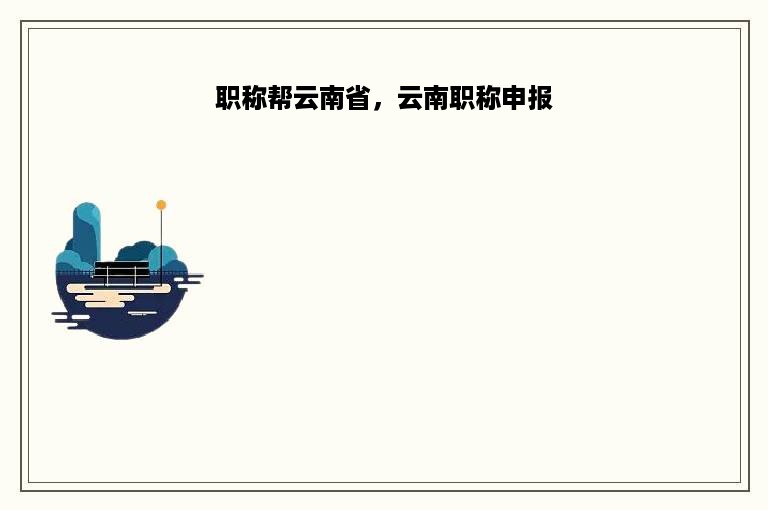 职称帮云南省，云南职称申报