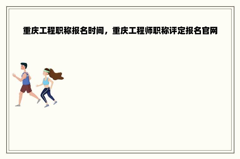 重庆工程职称报名时间，重庆工程师职称评定报名官网