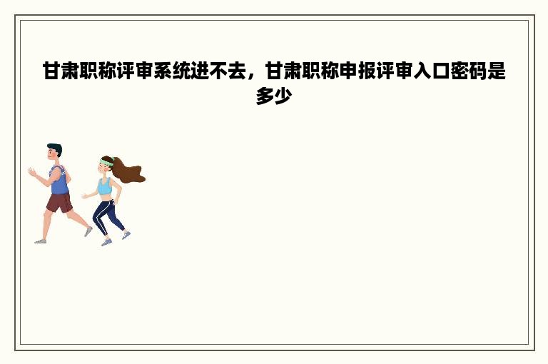甘肃职称评审系统进不去，甘肃职称申报评审入口密码是多少