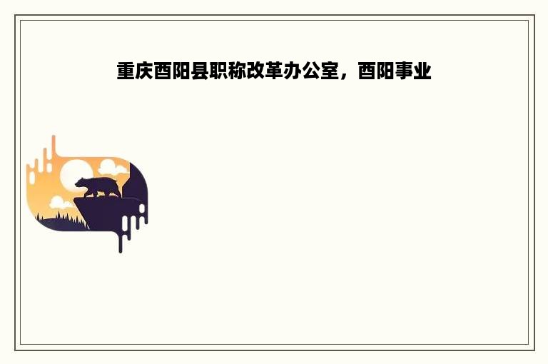 重庆酉阳县职称改革办公室，酉阳事业