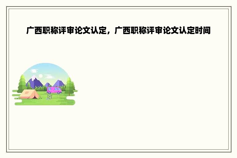 广西职称评审论文认定，广西职称评审论文认定时间