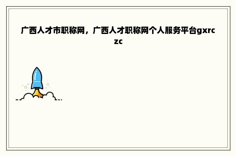 广西人才市职称网，广西人才职称网个人服务平台gxrczc