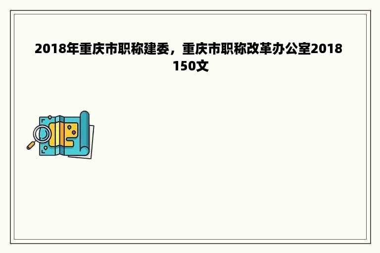 2018年重庆市职称建委，重庆市职称改革办公室2018 150文