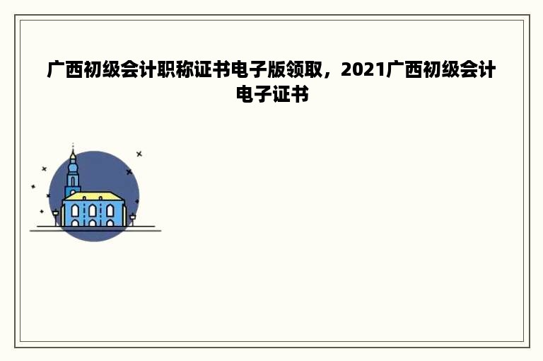 广西初级会计职称证书电子版领取，2021广西初级会计电子证书