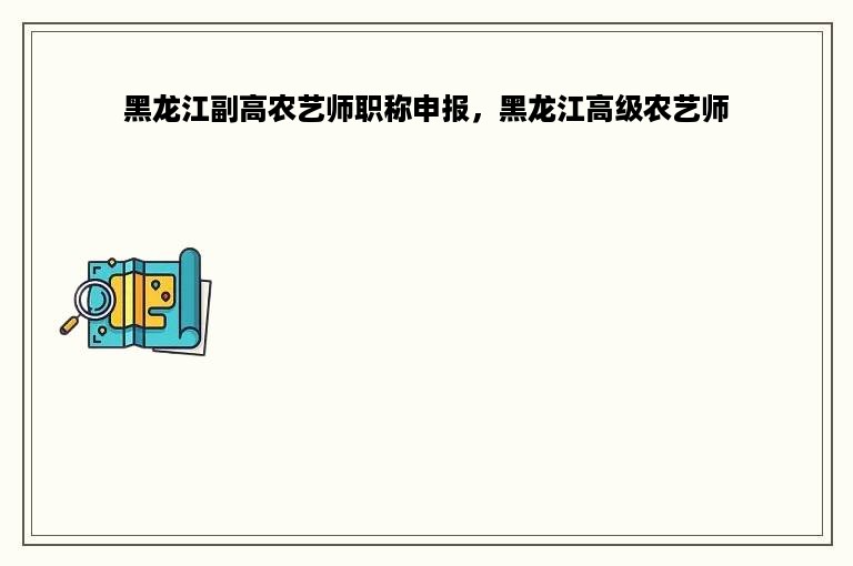 黑龙江副高农艺师职称申报，黑龙江高级农艺师