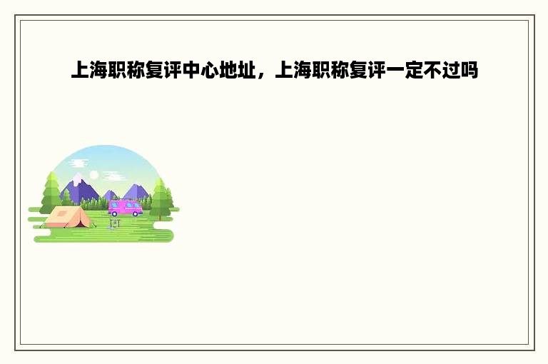 上海职称复评中心地址，上海职称复评一定不过吗