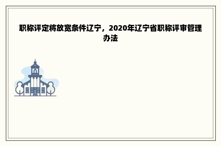 职称评定将放宽条件辽宁，2020年辽宁省职称评审管理办法