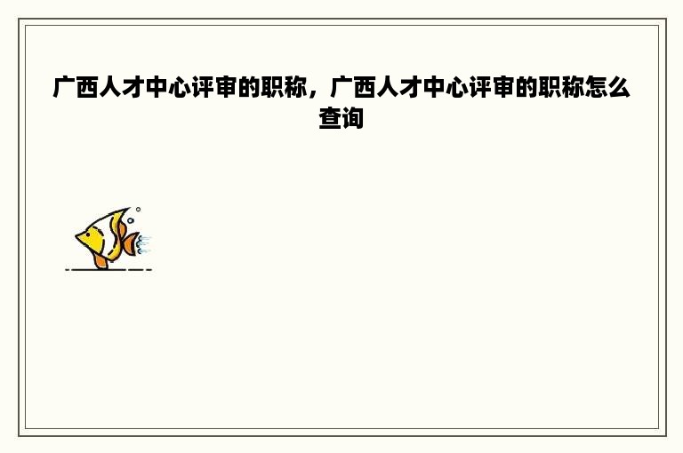 广西人才中心评审的职称，广西人才中心评审的职称怎么查询