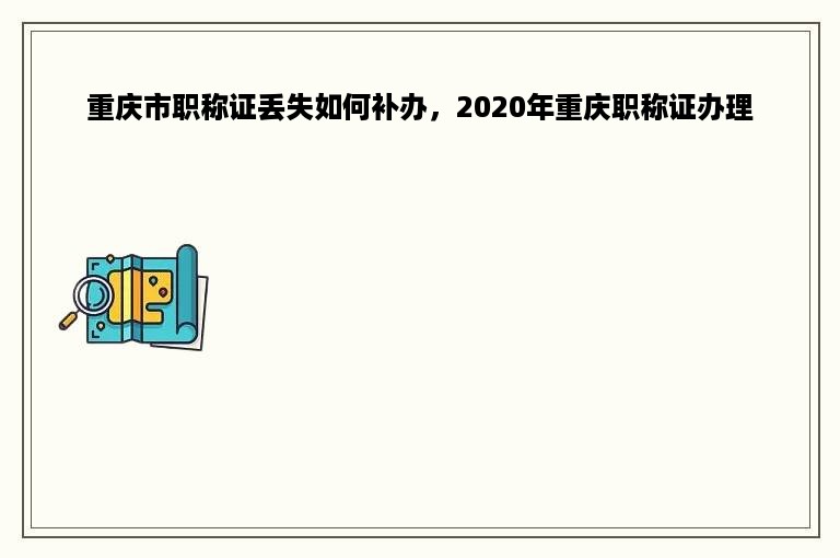 重庆市职称证丢失如何补办，2020年重庆职称证办理