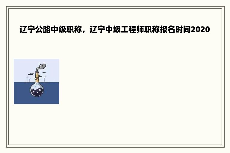 辽宁公路中级职称，辽宁中级工程师职称报名时间2020