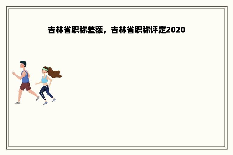 吉林省职称差额，吉林省职称评定2020