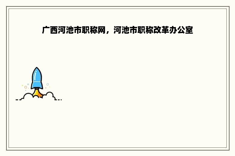 广西河池市职称网，河池市职称改革办公室