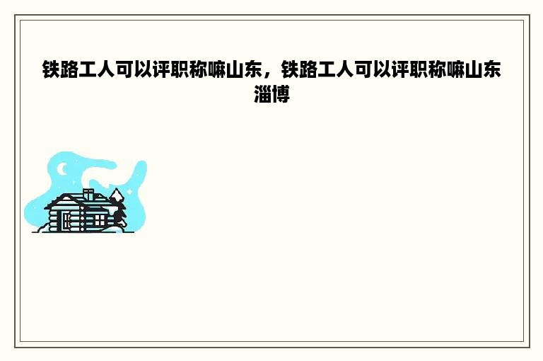 铁路工人可以评职称嘛山东，铁路工人可以评职称嘛山东淄博