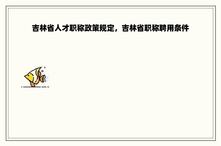 吉林省人才职称政策规定，吉林省职称聘用条件