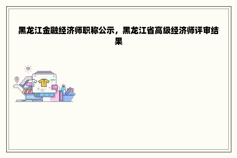 黑龙江金融经济师职称公示，黑龙江省高级经济师评审结果
