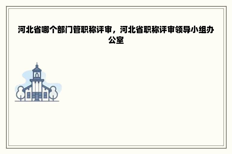 河北省哪个部门管职称评审，河北省职称评审领导小组办公室