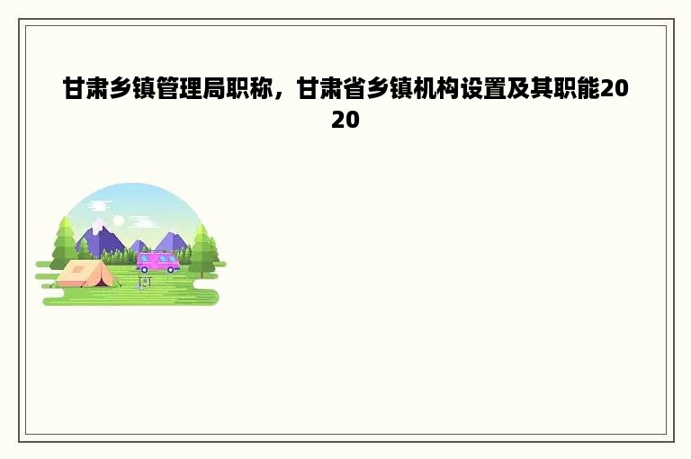 甘肃乡镇管理局职称，甘肃省乡镇机构设置及其职能2020
