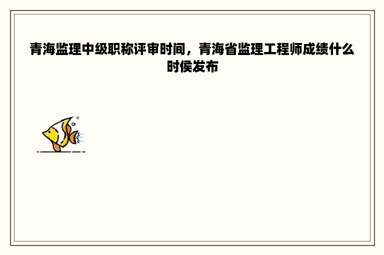 青海监理中级职称评审时间，青海省监理工程师成绩什么时侯发布