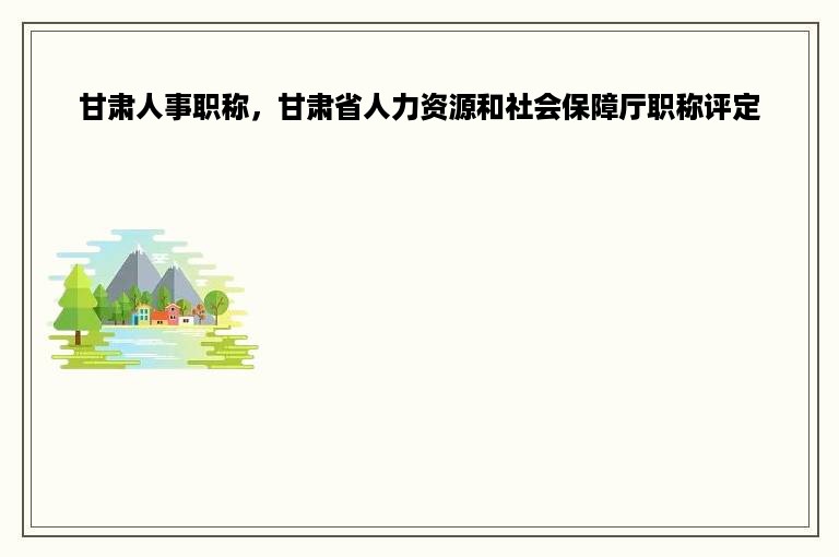 甘肃人事职称，甘肃省人力资源和社会保障厅职称评定