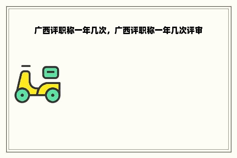 广西评职称一年几次，广西评职称一年几次评审