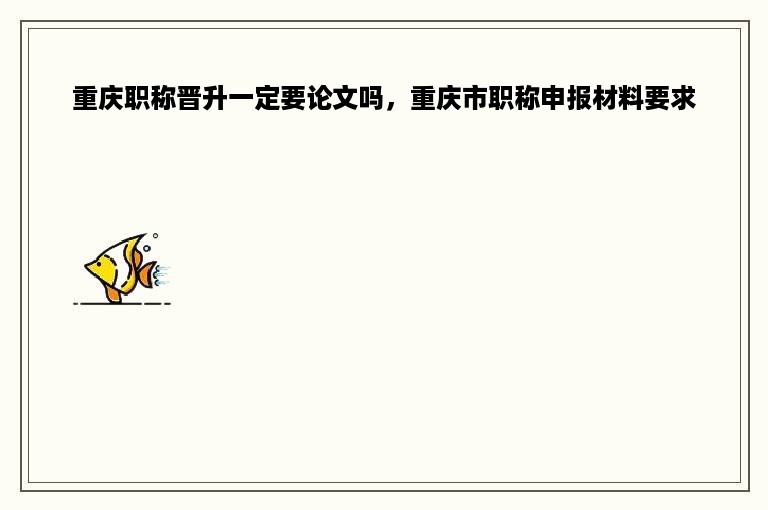 重庆职称晋升一定要论文吗，重庆市职称申报材料要求