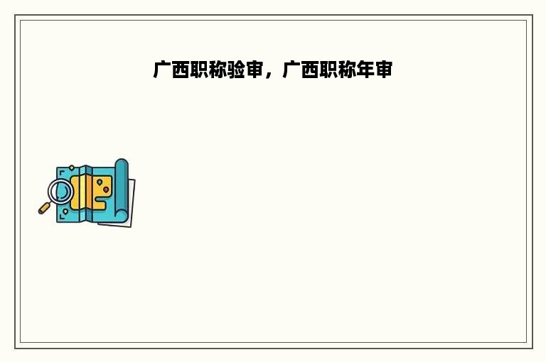 广西职称验审，广西职称年审