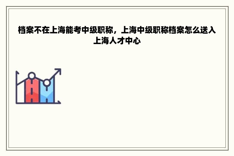 档案不在上海能考中级职称，上海中级职称档案怎么送入上海人才中心