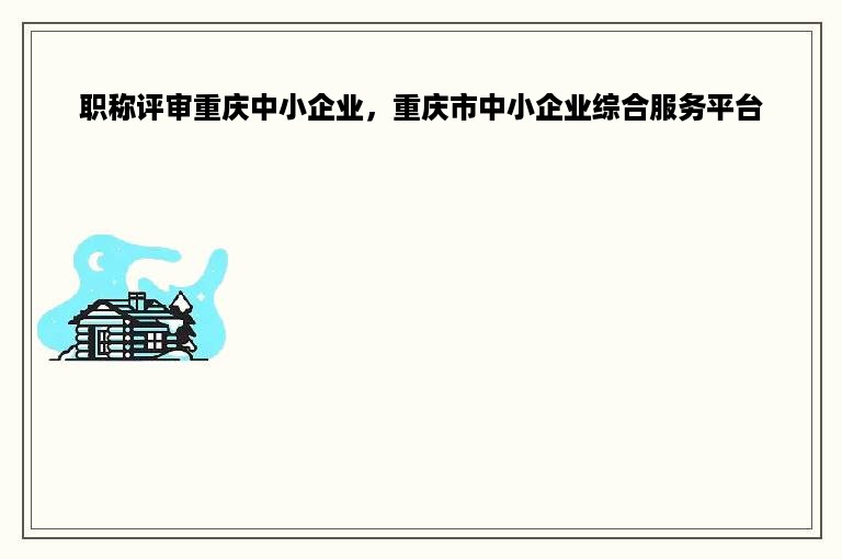 职称评审重庆中小企业，重庆市中小企业综合服务平台
