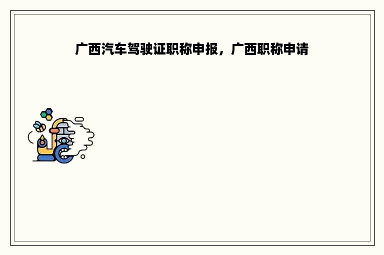 广西汽车驾驶证职称申报，广西职称申请