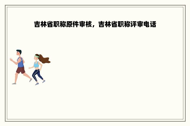 吉林省职称原件审核，吉林省职称评审电话
